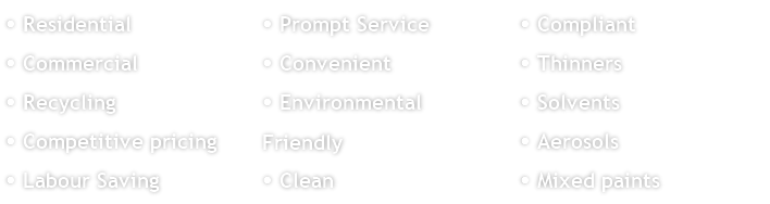  Residential
 Commercial
 Recycling 
 Competitive pricing
 Labour Saving
 Prompt Service
 Convenient
 Environmental Friendly
 Clean
 Compliant
 Thinners
 Solvents
 Aerosols
 Mixed paints
